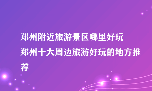 郑州附近旅游景区哪里好玩 郑州十大周边旅游好玩的地方推荐