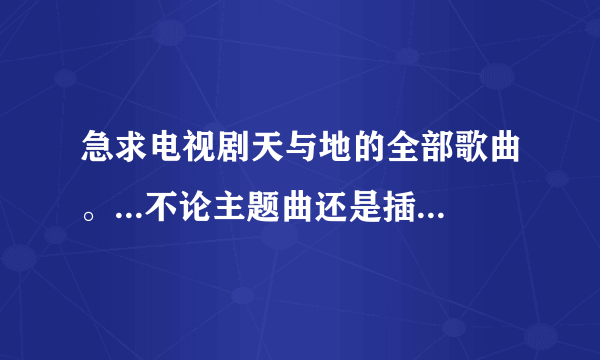 急求电视剧天与地的全部歌曲。...不论主题曲还是插曲.!谢谢了