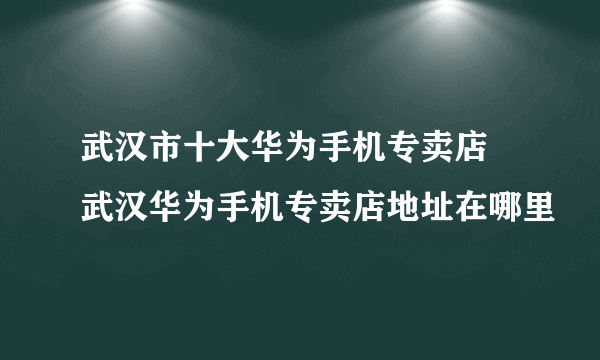 武汉市十大华为手机专卖店 武汉华为手机专卖店地址在哪里