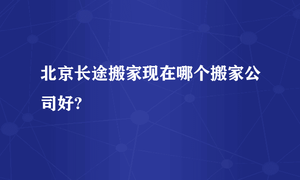 北京长途搬家现在哪个搬家公司好?