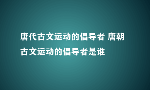 唐代古文运动的倡导者 唐朝古文运动的倡导者是谁