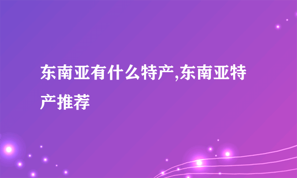 东南亚有什么特产,东南亚特产推荐