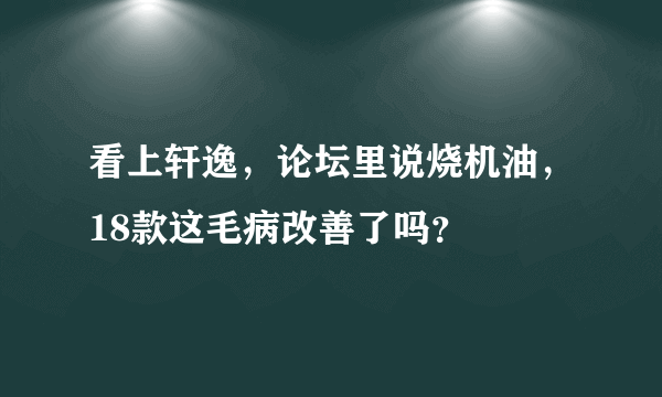 看上轩逸，论坛里说烧机油，18款这毛病改善了吗？