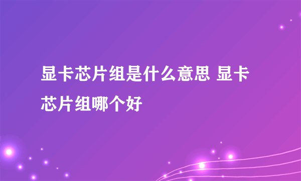 显卡芯片组是什么意思 显卡芯片组哪个好