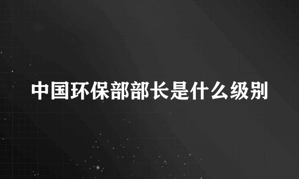 中国环保部部长是什么级别