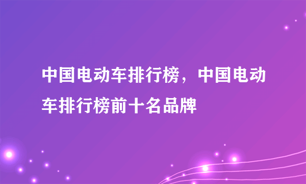 中国电动车排行榜，中国电动车排行榜前十名品牌