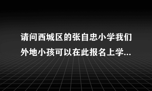 请问西城区的张自忠小学我们外地小孩可以在此报名上学吗，什么时间报名呢，谢谢