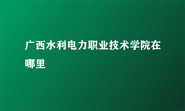 广西水利电力职业技术学院在哪里