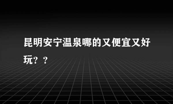 昆明安宁温泉哪的又便宜又好玩？？