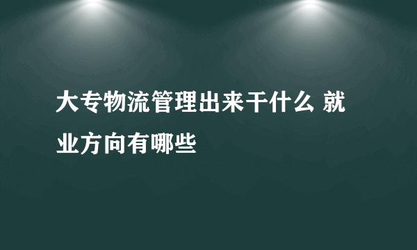 大专物流管理出来干什么 就业方向有哪些