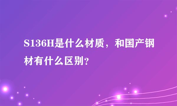 S136H是什么材质，和国产钢材有什么区别？