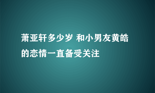 萧亚轩多少岁 和小男友黄皓的恋情一直备受关注