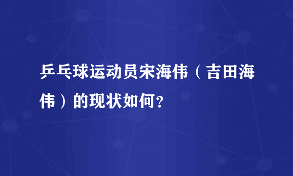 乒乓球运动员宋海伟（吉田海伟）的现状如何？