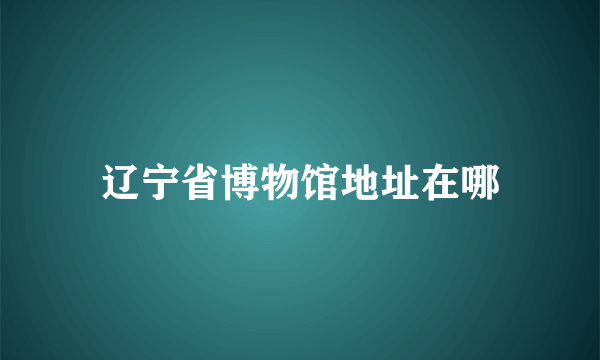 辽宁省博物馆地址在哪