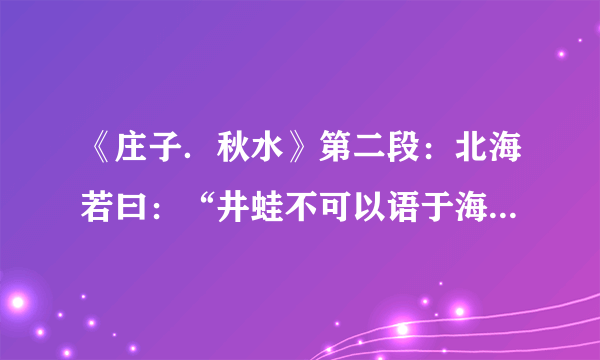 《庄子．秋水》第二段：北海若曰：“井蛙不可以语于海者，…”整段。译文及寓意？