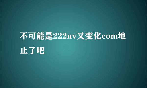 不可能是222nv又变化com地止了吧