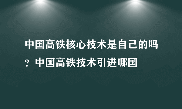 中国高铁核心技术是自己的吗？中国高铁技术引进哪国