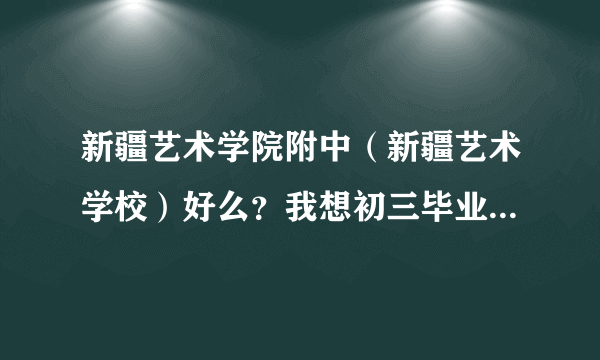 新疆艺术学院附中（新疆艺术学校）好么？我想初三毕业到那里上！那里是高中么？