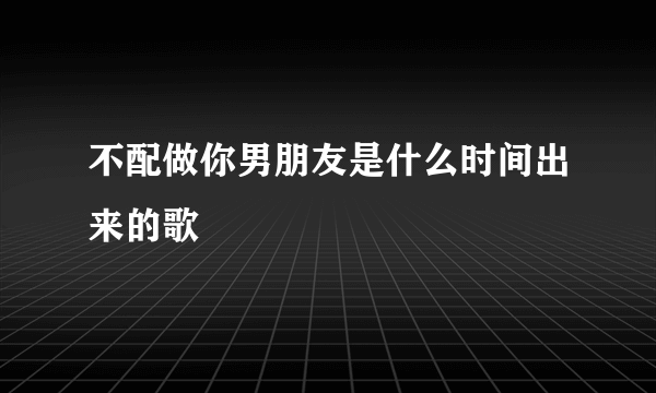 不配做你男朋友是什么时间出来的歌