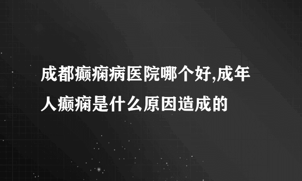 成都癫痫病医院哪个好,成年人癫痫是什么原因造成的