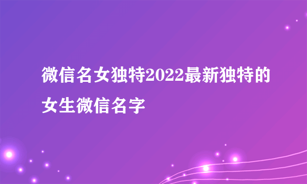 微信名女独特2022最新独特的女生微信名字