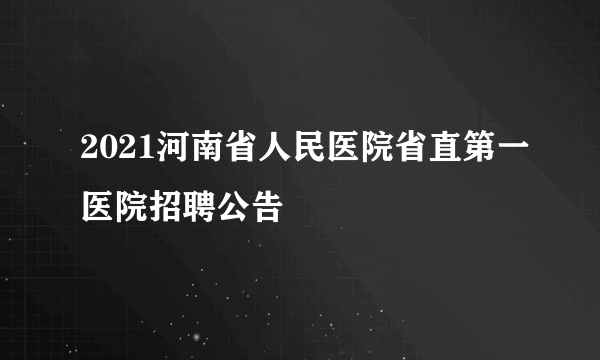 2021河南省人民医院省直第一医院招聘公告