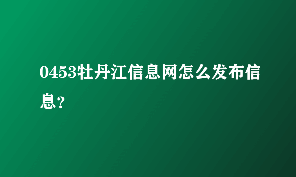 0453牡丹江信息网怎么发布信息？