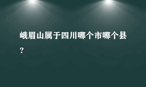 峨眉山属于四川哪个市哪个县？