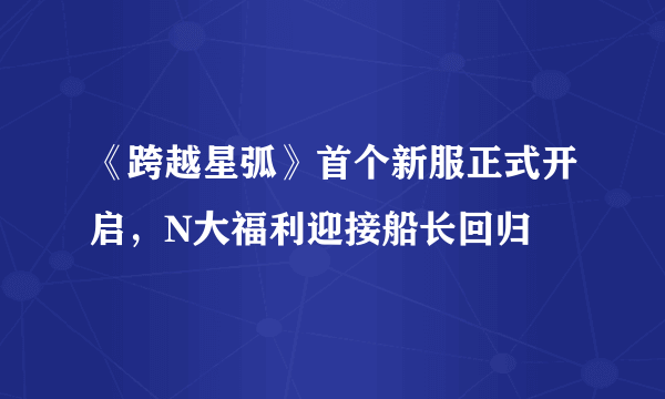 《跨越星弧》首个新服正式开启，N大福利迎接船长回归