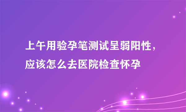 上午用验孕笔测试呈弱阳性，应该怎么去医院检查怀孕