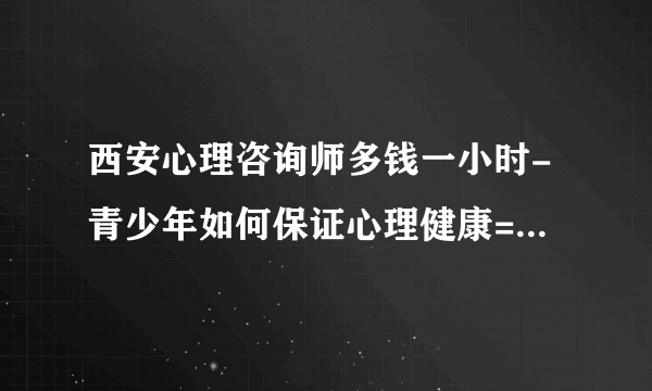 西安心理咨询师多钱一小时-青少年如何保证心理健康=[西安正规抑郁症医院排名]