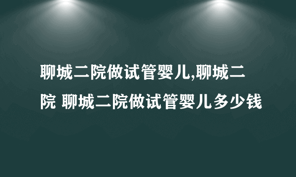 聊城二院做试管婴儿,聊城二院 聊城二院做试管婴儿多少钱