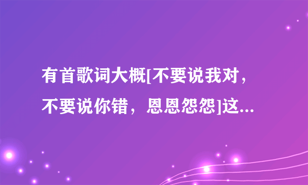 有首歌词大概[不要说我对，不要说你错，恩恩怨怨]这首叫什么名字