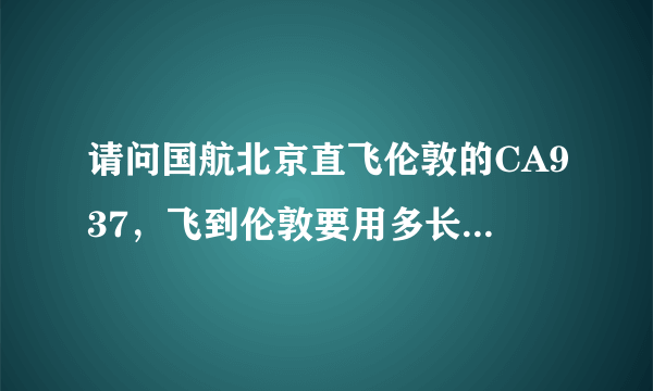 请问国航北京直飞伦敦的CA937，飞到伦敦要用多长时间，飞机上有几顿饭？是正餐还是简餐？？谢谢！！