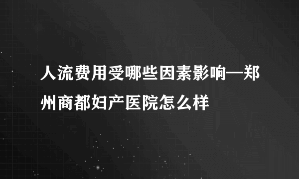 人流费用受哪些因素影响—郑州商都妇产医院怎么样