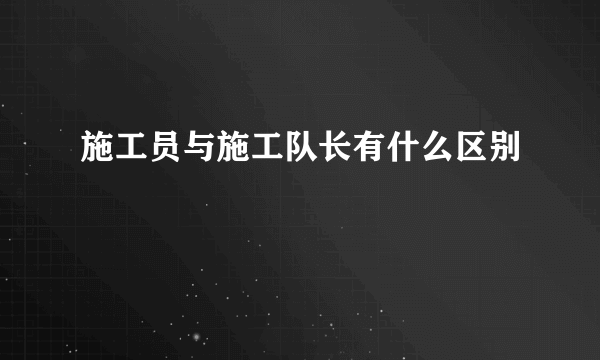 施工员与施工队长有什么区别