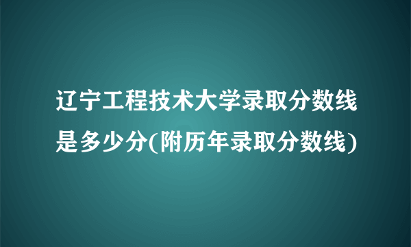 辽宁工程技术大学录取分数线是多少分(附历年录取分数线)