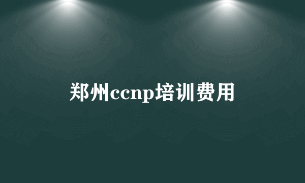 郑州ccnp培训费用