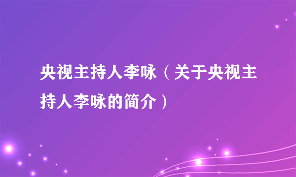 央视主持人李咏（关于央视主持人李咏的简介）