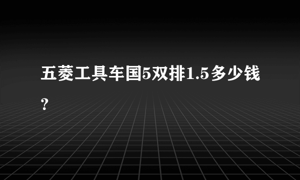 五菱工具车国5双排1.5多少钱？