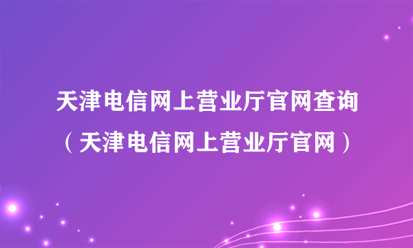 天津电信网上营业厅官网查询（天津电信网上营业厅官网）