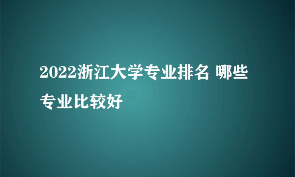 2022浙江大学专业排名 哪些专业比较好