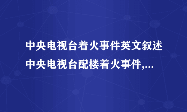 中央电视台着火事件英文叙述中央电视台配楼着火事件,我手机…看不动啊…帮忙贴上来好吗……thx……