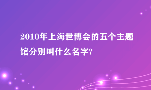 2010年上海世博会的五个主题馆分别叫什么名字?