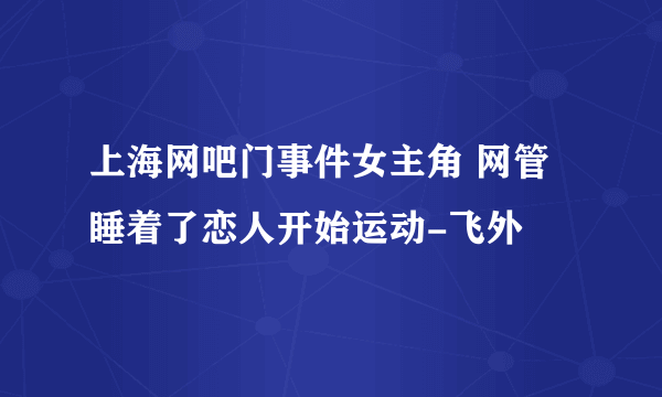 上海网吧门事件女主角 网管睡着了恋人开始运动-飞外