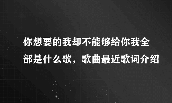 你想要的我却不能够给你我全部是什么歌，歌曲最近歌词介绍