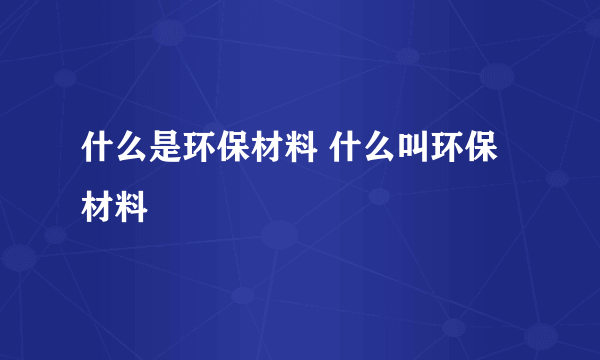 什么是环保材料 什么叫环保材料