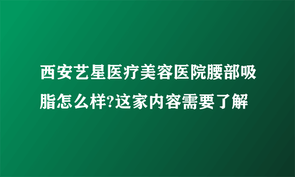 西安艺星医疗美容医院腰部吸脂怎么样?这家内容需要了解