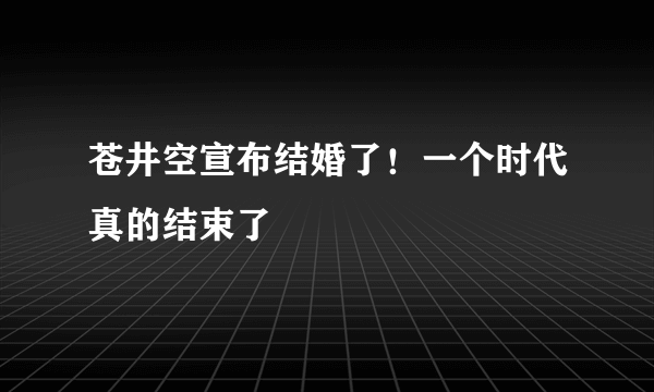 苍井空宣布结婚了！一个时代真的结束了