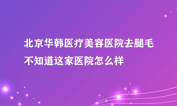 北京华韩医疗美容医院去腿毛不知道这家医院怎么样